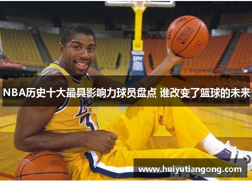 NBA历史十大最具影响力球员盘点 谁改变了篮球的未来