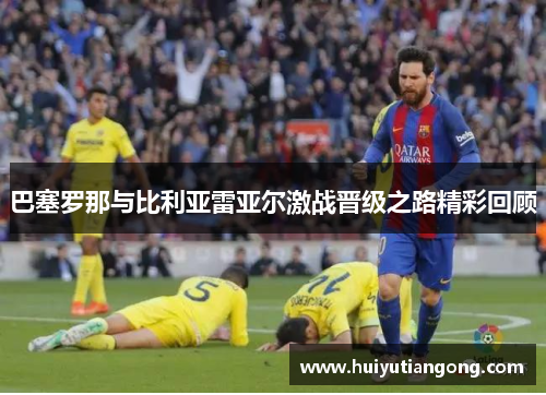 巴塞罗那与比利亚雷亚尔激战晋级之路精彩回顾